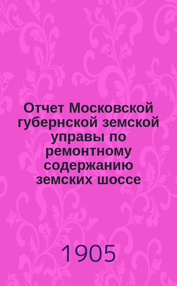 Отчет Московской губернской земской управы по ремонтному содержанию земских шоссе... за 1904 год