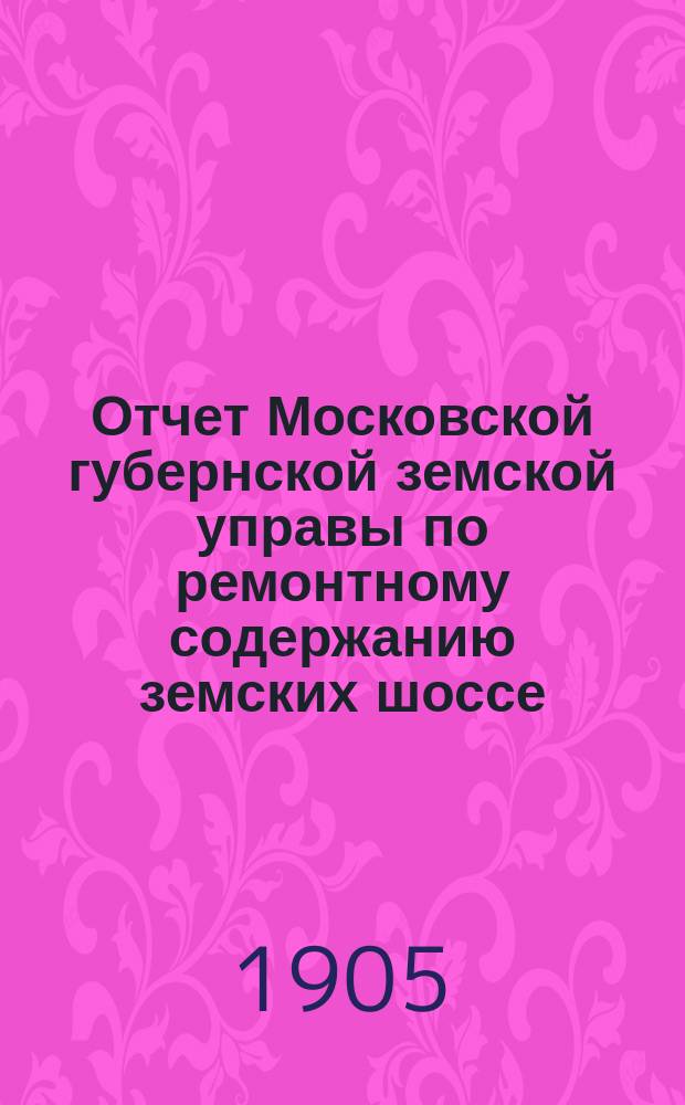 Отчет Московской губернской земской управы по ремонтному содержанию земских шоссе... за 1904 год