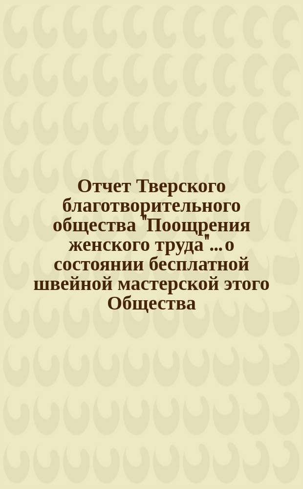 Отчет Тверского благотворительного общества "Поощрения женского труда"... о состоянии бесплатной швейной мастерской этого Общества... ... за 1887 г.