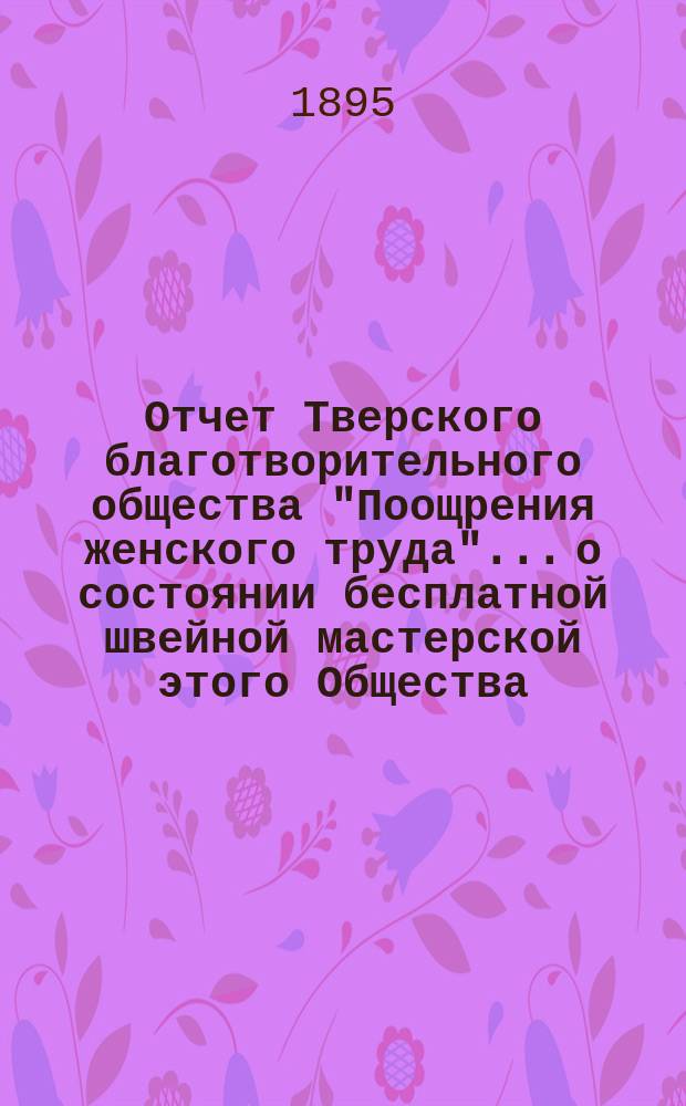 Отчет Тверского благотворительного общества "Поощрения женского труда"... о состоянии бесплатной швейной мастерской этого Общества... ... за 1894 год