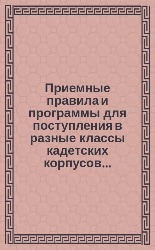 Приемные правила и программы для поступления в разные классы кадетских корпусов.. : Печ. по распоряжению Гл. упр. воен.-учеб. заведений. Изд. 5-е. ... на 1889-90 г.