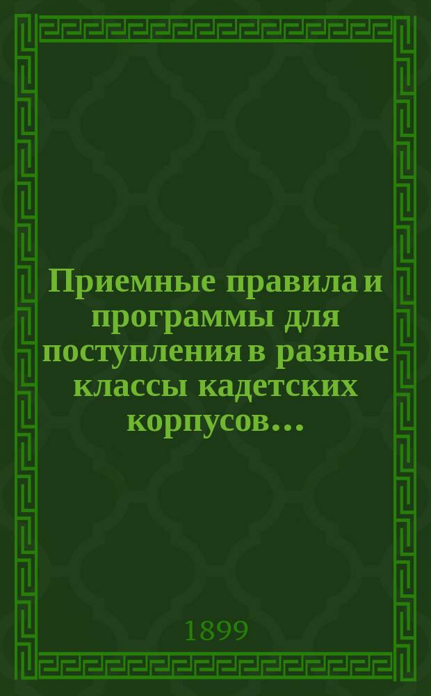 Приемные правила и программы для поступления в разные классы кадетских корпусов.. : Печ. по распоряжению Гл. упр. воен.-учеб. заведений. Изд. 13-е. ... в 1899 г.