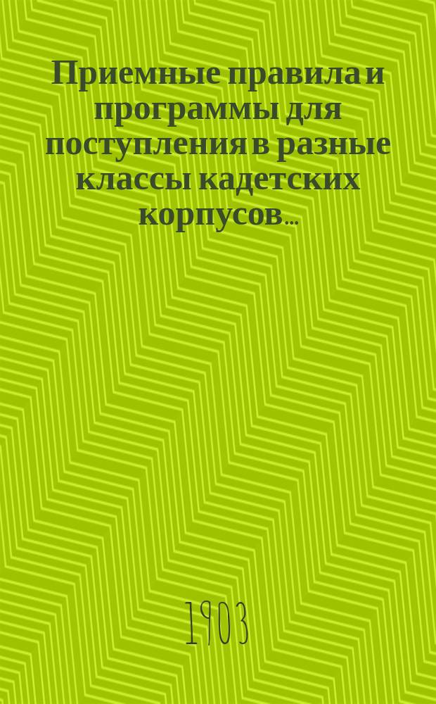 Приемные правила и программы для поступления в разные классы кадетских корпусов.. : Печ. по распоряжению Гл. упр. воен.-учеб. заведений. Изд. 17-е. ... в 1903 г.