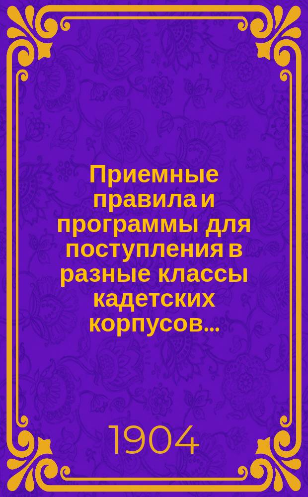 Приемные правила и программы для поступления в разные классы кадетских корпусов.. : Печ. по распоряжению Гл. упр. воен.-учеб. заведений. Изд. 18-е. ... в 1904 г.
