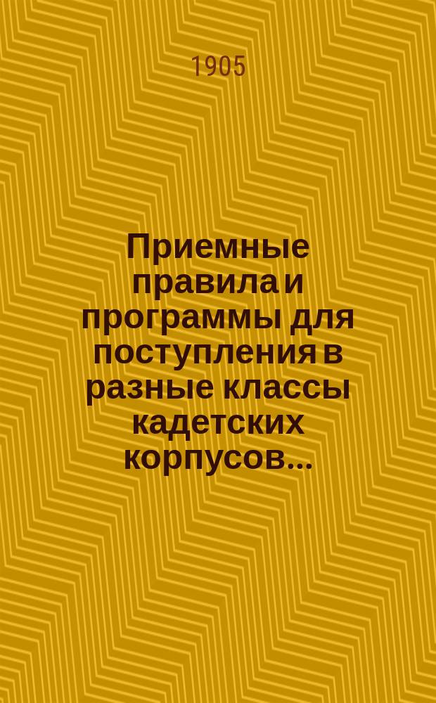 Приемные правила и программы для поступления в разные классы кадетских корпусов.. : Печ. по распоряжению Гл. упр. воен.-учеб. заведений. Изд. 19-е. ... в 1905 г.