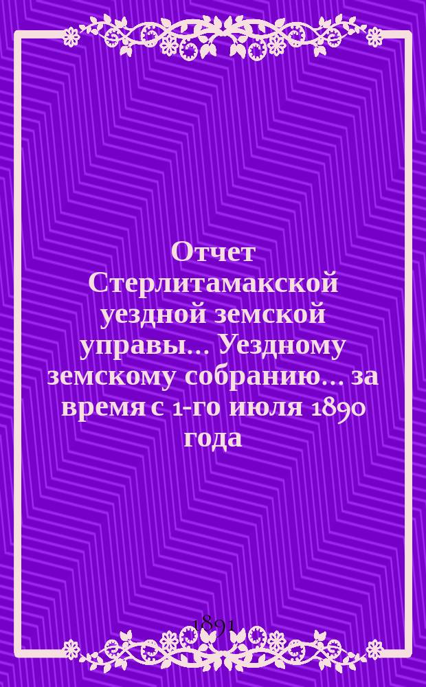 Отчет Стерлитамакской уездной земской управы... Уездному земскому собранию... за время с 1-го июля 1890 года : за время с 1-го июля 1890 года по 1-е июля 1891 года. XVII очередному...