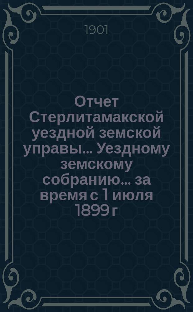 Отчет Стерлитамакской уездной земской управы... Уездному земскому собранию... за время с 1 июля 1899 г. : за время с 1 июля 1899 г. по 1 июля 1900 г. XXVI очередному...