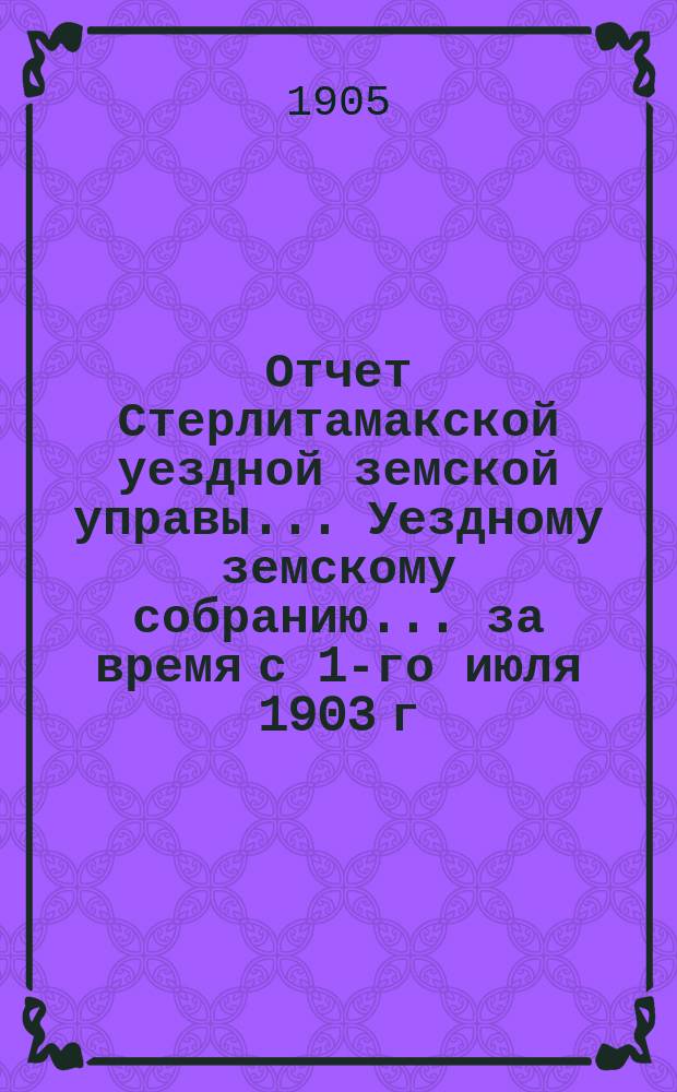 Отчет Стерлитамакской уездной земской управы... Уездному земскому собранию... за время с 1-го июля 1903 г. : за время с 1-го июля 1903 г. по 1-е июля 1904 г. и журнальные постановления XXX очередного земского собрания