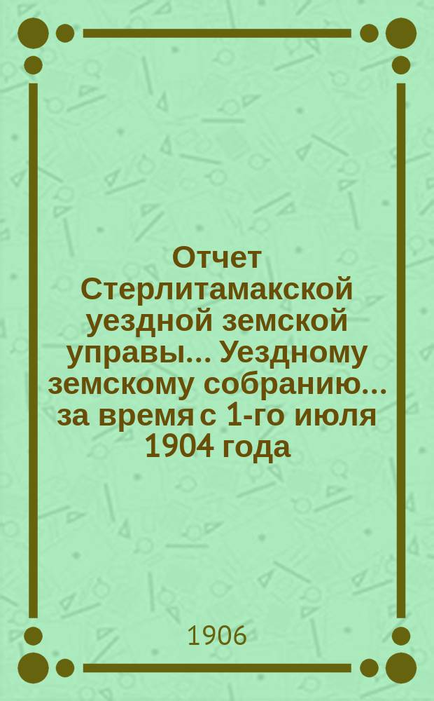 Отчет Стерлитамакской уездной земской управы... Уездному земскому собранию... за время с 1-го июля 1904 года : за время с 1-го июля 1904 года по 1-е июля 1905 года, доклады Управы и журнальные постановления XXXI очередного земского собрания