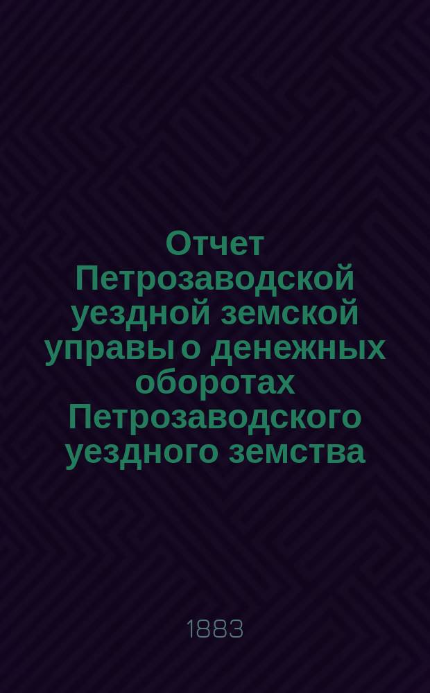 Отчет Петрозаводской уездной земской управы о денежных оборотах Петрозаводского уездного земства... с 1 сентября 1882 по 1 сентября 1883 года : с 1 сентября 1882 по 1 сентября 1883 года и смета и раскладка земских сборов на 1884 год