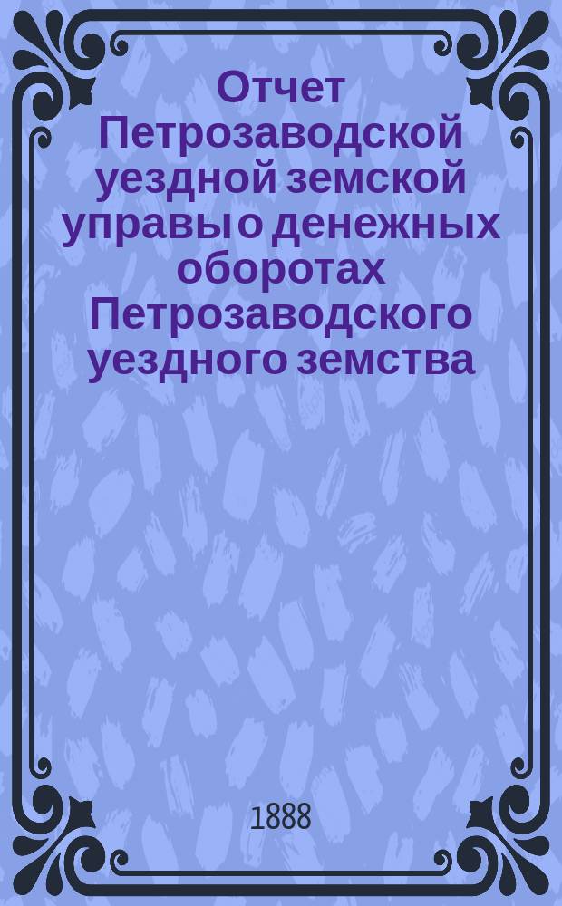 Отчет Петрозаводской уездной земской управы о денежных оборотах Петрозаводского уездного земства... [за 1887-1888 год] : Сметы и раскладка земских сборов на 1889 год, с прил.