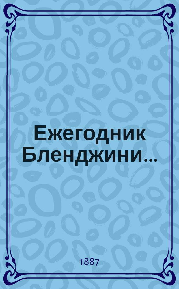 Ежегодник Бленджини... : Путеводитель ист., стат., геогр., пром. и коммерч. по Рос. империи, с указ. маршрутов по ж. д. и пароходам, ред. по рус. и по фр. по офиц. документам гр. Ц.А. Бленджини де Торричелла : Собр. объявлений всех стран света