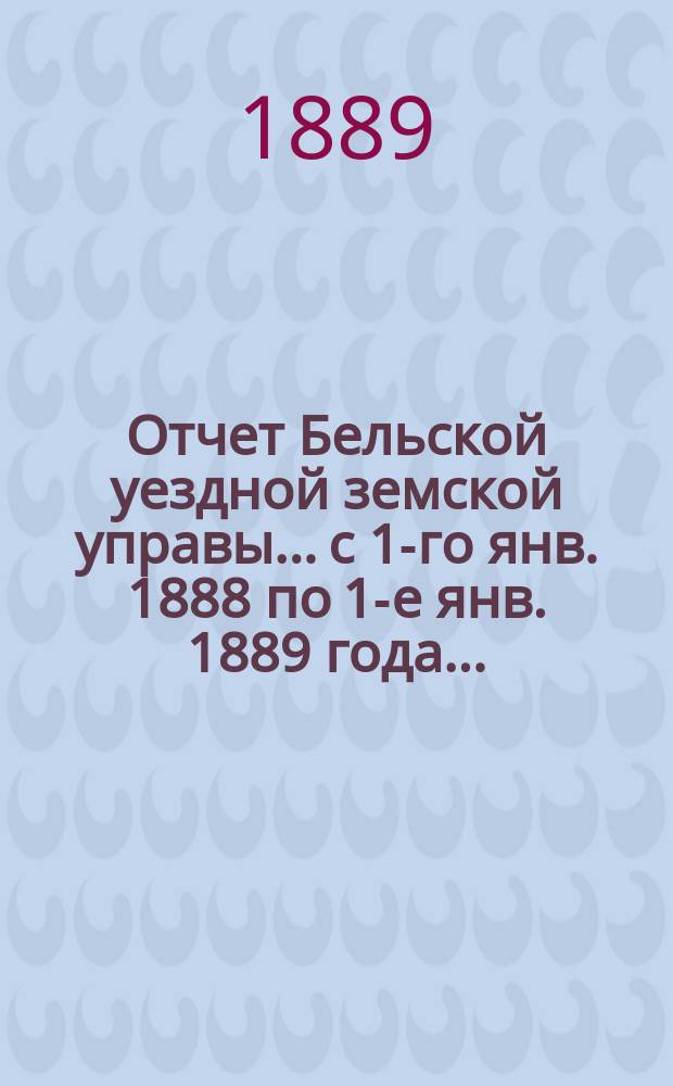 Отчет Бельской уездной земской управы... с 1-го янв. 1888 по 1-е янв. 1889 года... : с 1-го янв. 1888 по 1-е янв. 1889 года... XXV очередному Бельскому уездному земскому собранию