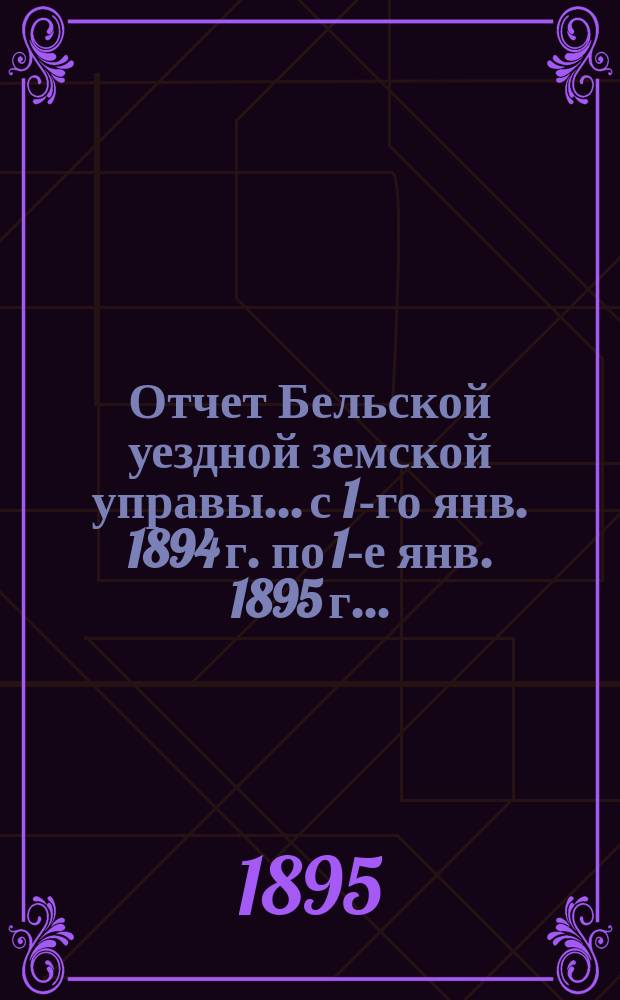 Отчет Бельской уездной земской управы... с 1-го янв. 1894 г. по 1-е янв. 1895 г... : с 1-го янв. 1894 г. по 1-е янв. 1895 г... XXXI очередному...