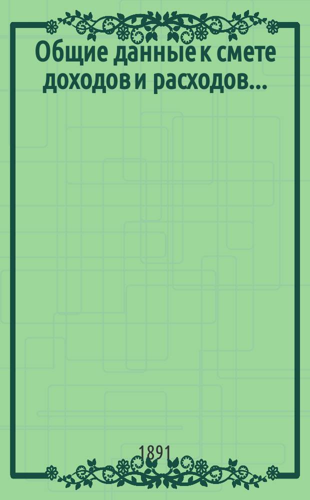 Общие данные к смете доходов и расходов.. : [С прил.]. ... на 1891 год