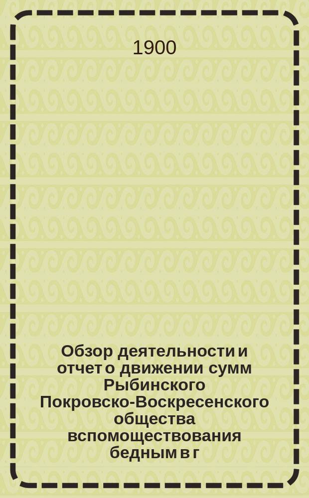 Обзор деятельности и отчет о движении сумм Рыбинского Покровско-Воскресенского общества вспомоществования бедным в г. Рыбинске и состоящего при нем Убежища для малолетних детей, с отделением для престарелых женщин, учрежденным купцом Фроловым... ... за 1899 год