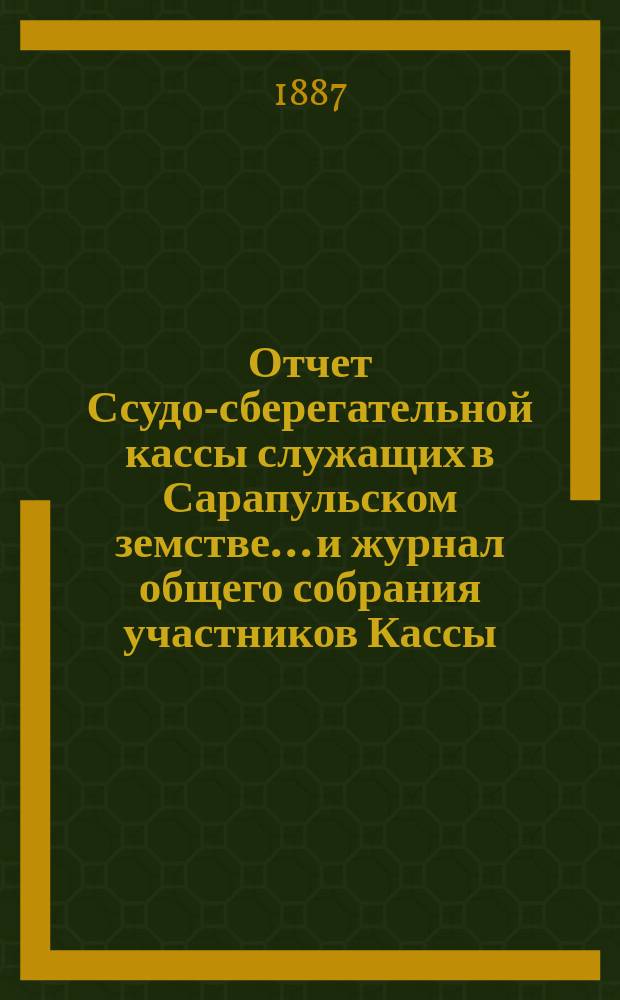Отчет Ссудо-сберегательной кассы служащих в Сарапульском земстве... и журнал общего собрания участников Кассы... за 1887 год : за 1887 год и отчет за 1886 год