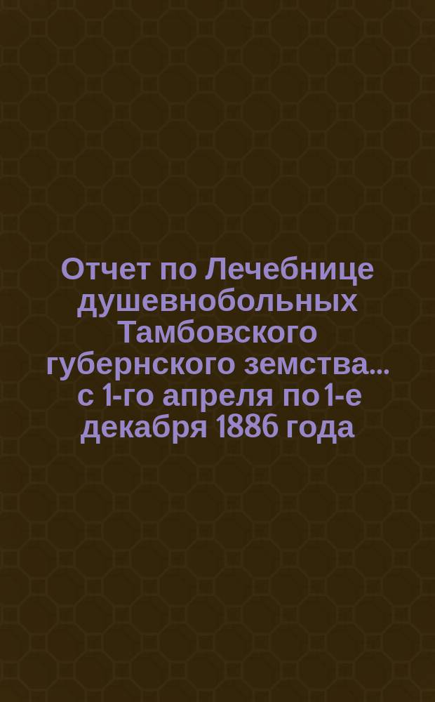 Отчет по Лечебнице душевнобольных Тамбовского губернского земства ... с 1-го апреля по 1-е декабря 1886 года
