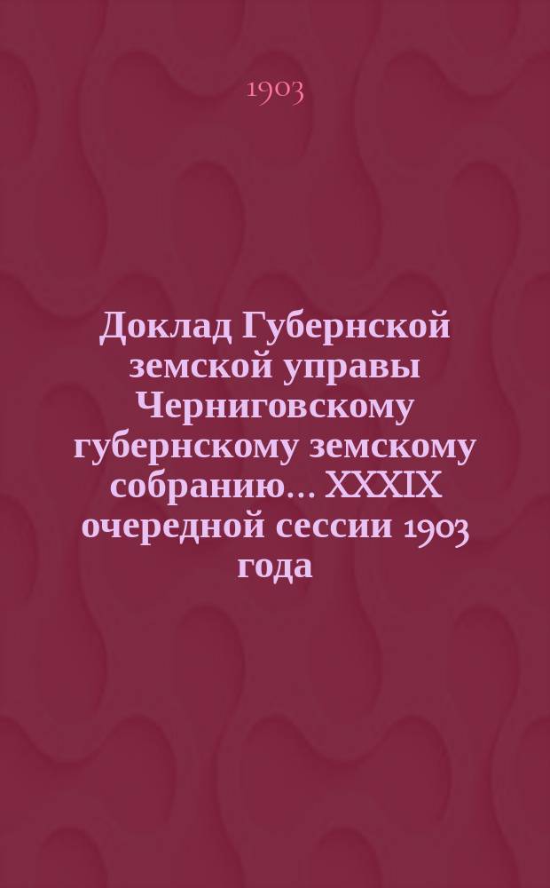 Доклад Губернской земской управы Черниговскому губернскому земскому собранию... ... XXXIX очередной сессии 1903 года : По вопросу о наилучшем способе урегулирования денежных дел между Губернским и уездными земствами