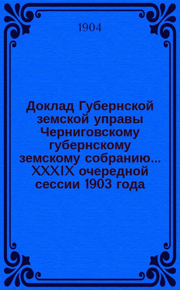 Доклад Губернской земской управы Черниговскому губернскому земскому собранию... ... XXXIX очередной сессии 1903 года : [По разным вопросам]