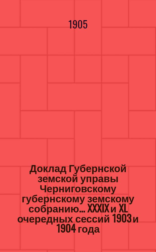Доклад Губернской земской управы Черниговскому губернскому земскому собранию... ... XXXIX и XL очередных сессий 1903 и 1904 года : По сельскохозяйственным и экономическим вопросам