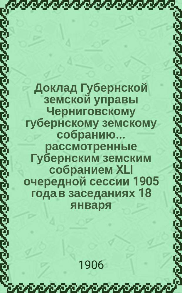 Доклад Губернской земской управы Черниговскому губернскому земскому собранию... ... рассмотренные Губернским земским собранием XLI очередной сессии 1905 года в заседаниях 18 января - 2 февраля 1906 года : По Экономическому отделу