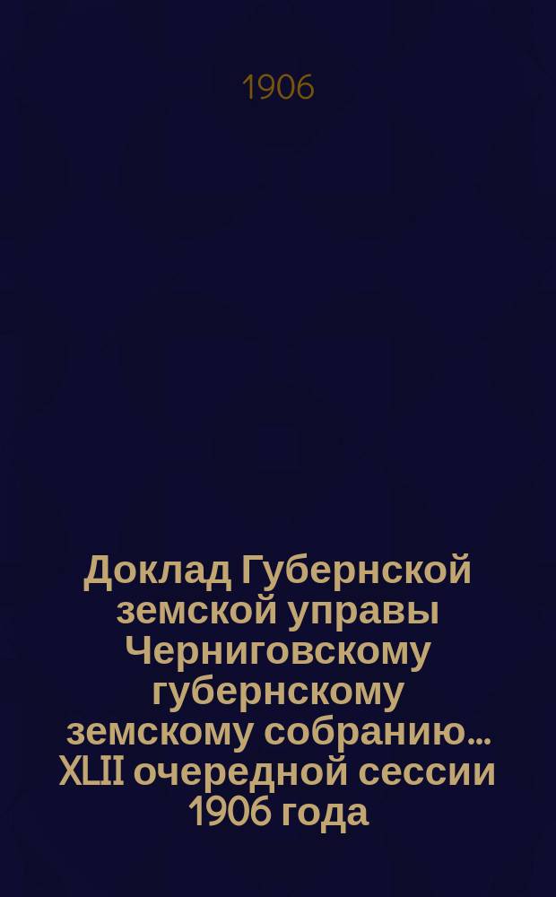 Доклад Губернской земской управы Черниговскому губернскому земскому собранию... ... XLII очередной сессии 1906 года : О положении обязательного страхования, состоянии запасного капитала и о повышении с 1908 г. размера платежей по дополнительному страхованию
