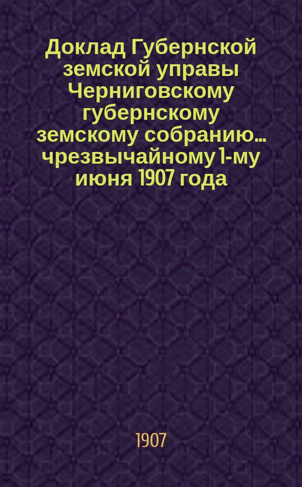 Доклад Губернской земской управы Черниговскому губернскому земскому собранию... ... чрезвычайному 1-му июня 1907 года : О принесении жалобы в Правительствующий сенат по поводу определения Черниг. губ. по земским и городским делам присутствия, отменившего 16 марта с. г. постановление Губ. зем. собрания от 1 дек. 1906 г. о прекращении дальнейшей выдачи прогонных денег кандидатам на судебные должности, командируемым в помощь судебным следователям по особо важным делам