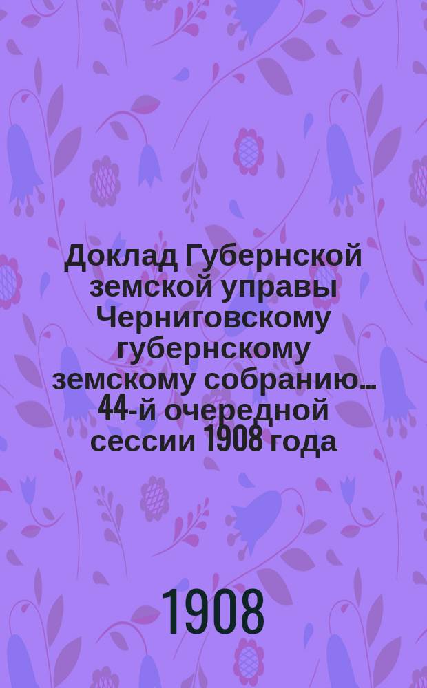 Доклад Губернской земской управы Черниговскому губернскому земскому собранию... ... 44-й очередной сессии 1908 года : О выборе члена Губернской управы и заступающего место председателя управы, а также членов от земства в разные учреждения