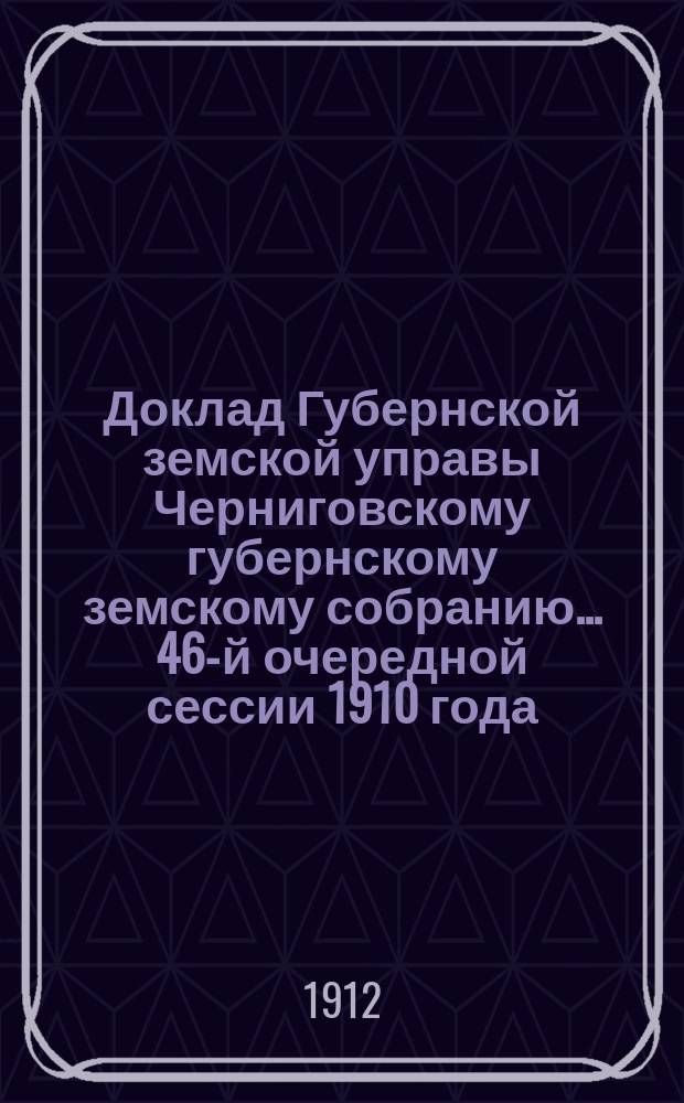 Доклад Губернской земской управы Черниговскому губернскому земскому собранию... ... 46-й очередной сессии 1910 года : По Экономическому отделу