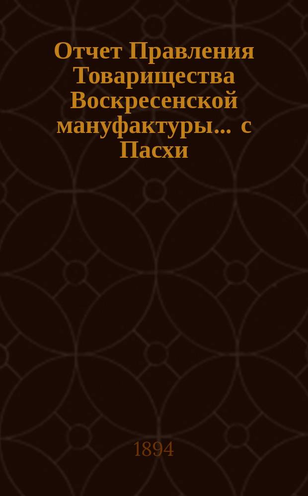 Отчет Правления Товарищества Воскресенской мануфактуры... ... с Пасхи (28 марта) 1893 г. по Пасху (17 апреля) 1894 г.