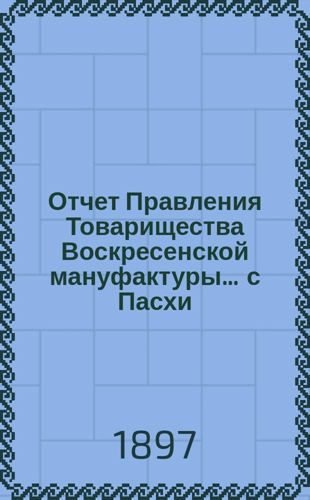 Отчет Правления Товарищества Воскресенской мануфактуры... ... с Пасхи (24 марта) 1896 г. по Пасху (13 апреля) 1897 г.