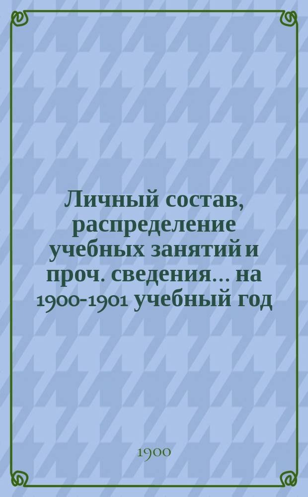 Личный состав, распределение учебных занятий и проч. сведения... ... на 1900-1901 учебный год