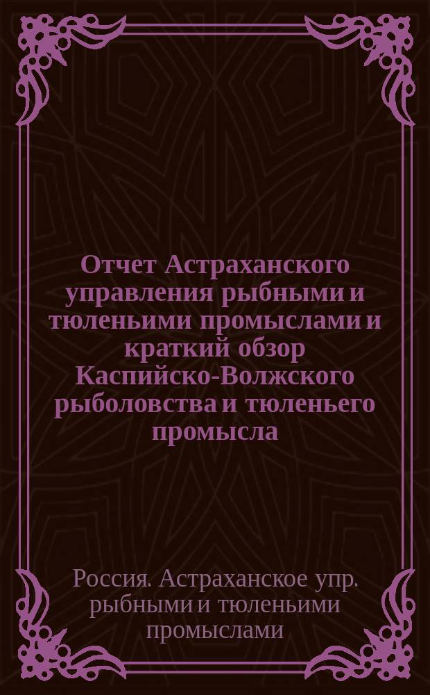 Отчет Астраханского управления рыбными и тюленьими промыслами и краткий обзор Каспийско-Волжского рыболовства и тюленьего промысла ...