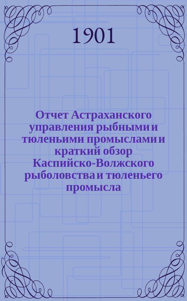 Отчет Астраханского управления рыбными и тюленьими промыслами и краткий обзор Каспийско-Волжского рыболовства и тюленьего промысла ... за 1899 и 1900 годы