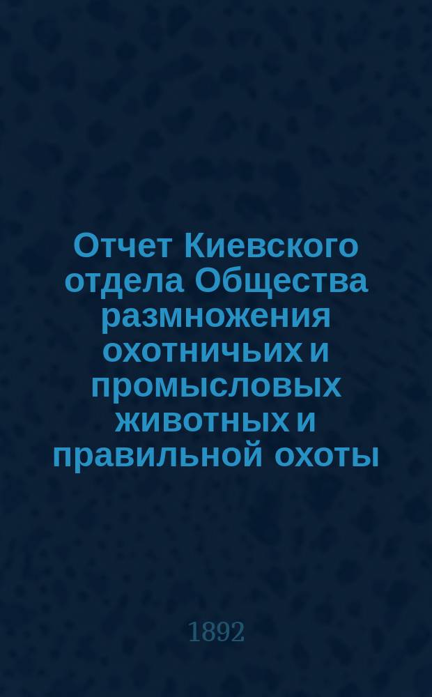 Отчет Киевского отдела Общества размножения охотничьих и промысловых животных и правильной охоты... ... за 1891-й год 3-й год со времени открытия Отдела