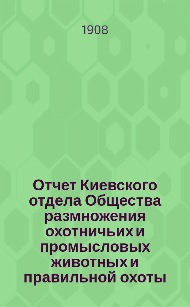 Отчет Киевского отдела Общества размножения охотничьих и промысловых животных и правильной охоты... ... за 1905, 1906 и 1907 гг.