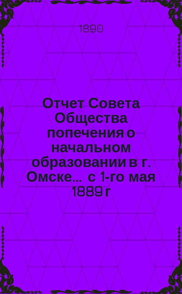 Отчет Совета Общества попечения о начальном образовании в г. Омске... ... с 1-го мая 1889 г. по 1-е января 1890 года