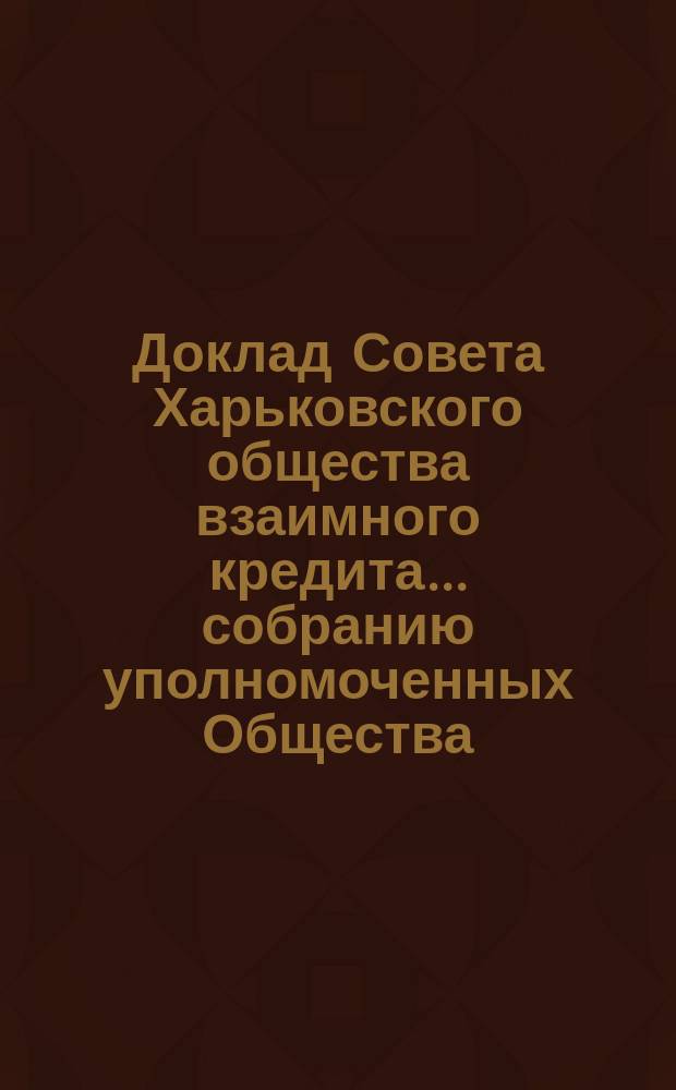 Доклад Совета Харьковского общества взаимного кредита ... собранию уполномоченных Общества ... очередному ... 8 марта 1893 года