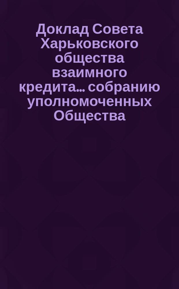 Доклад Совета Харьковского общества взаимного кредита ... собранию уполномоченных Общества ... очередному ... 9 марта 1899 года