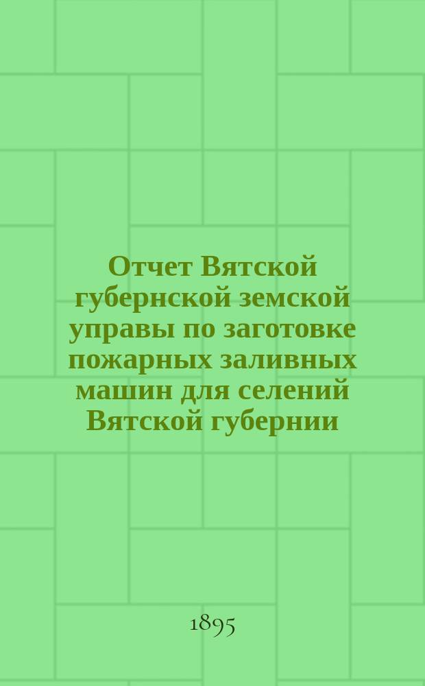 Отчет Вятской губернской земской управы по заготовке пожарных заливных машин для селений Вятской губернии... с 1 сент. 1894 года по 1 сент. 1895 г.