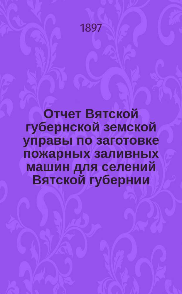 Отчет Вятской губернской земской управы по заготовке пожарных заливных машин для селений Вятской губернии... с 1 сентября 1896 года по 1 сентября 1897 года