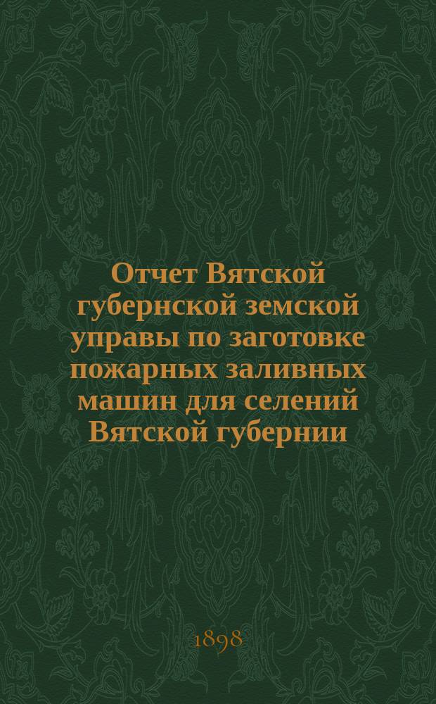 Отчет Вятской губернской земской управы по заготовке пожарных заливных машин для селений Вятской губернии... с 1 сентября 1897 года по 1 сентября 1898 г.