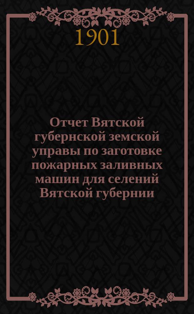 Отчет Вятской губернской земской управы по заготовке пожарных заливных машин для селений Вятской губернии... с 1-го сентября 1900 года по 1-е сентября 1901 года