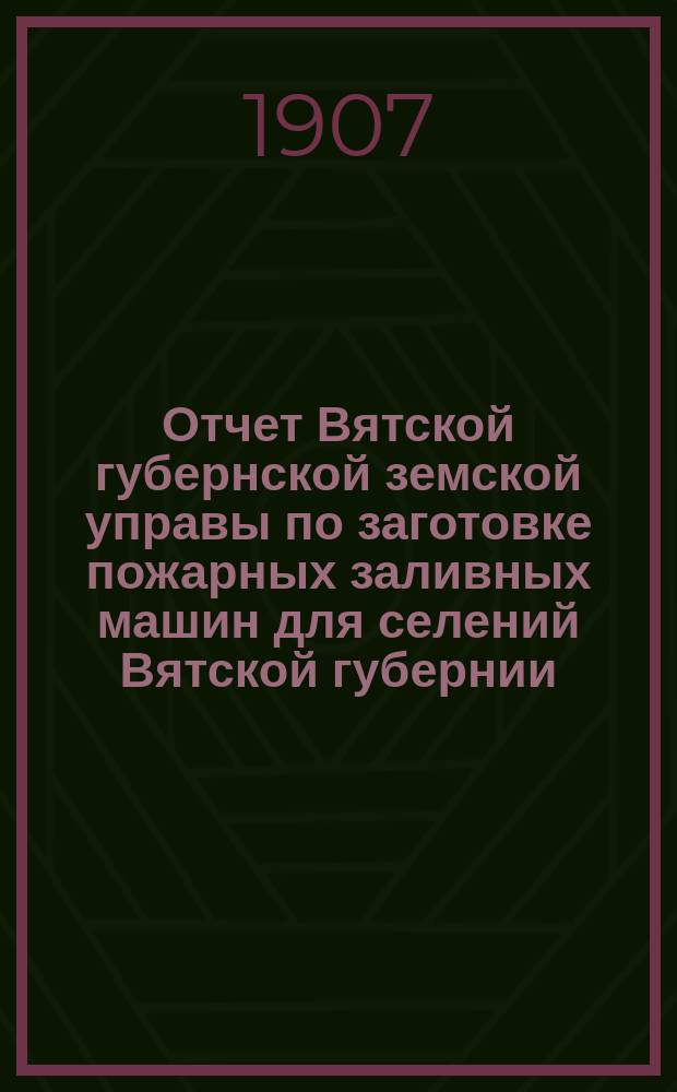 Отчет Вятской губернской земской управы по заготовке пожарных заливных машин для селений Вятской губернии... за 1906 год