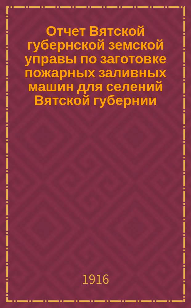 Отчет Вятской губернской земской управы по заготовке пожарных заливных машин для селений Вятской губернии... за 1913 год