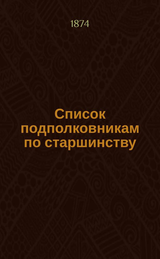 Список подполковникам по старшинству : Испр. по 1-е апр. 1874 г.