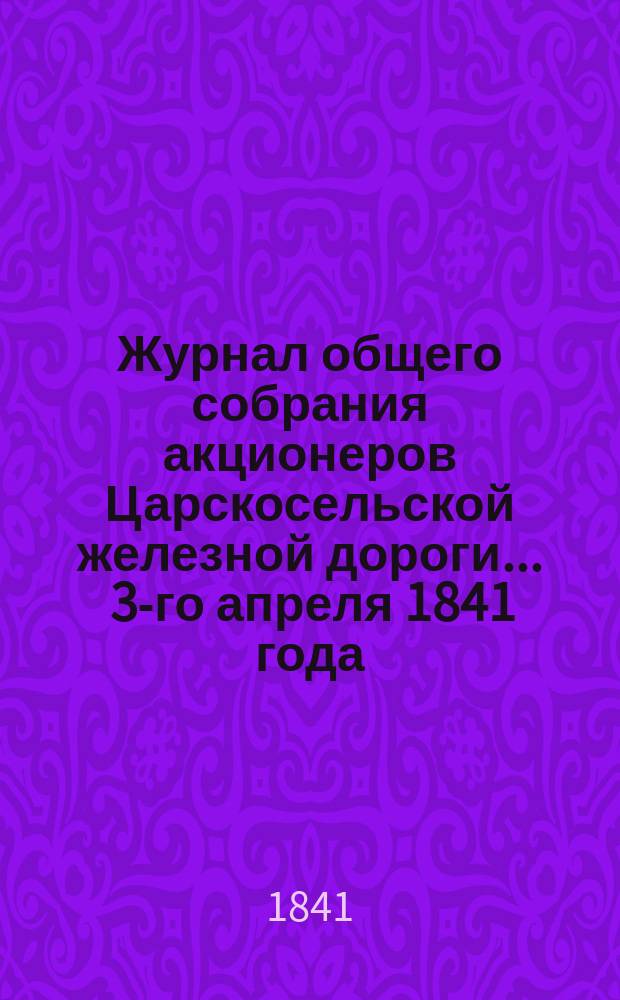 Журнал общего собрания [акционеров] Царскосельской железной дороги... ... 3-го апреля 1841 года