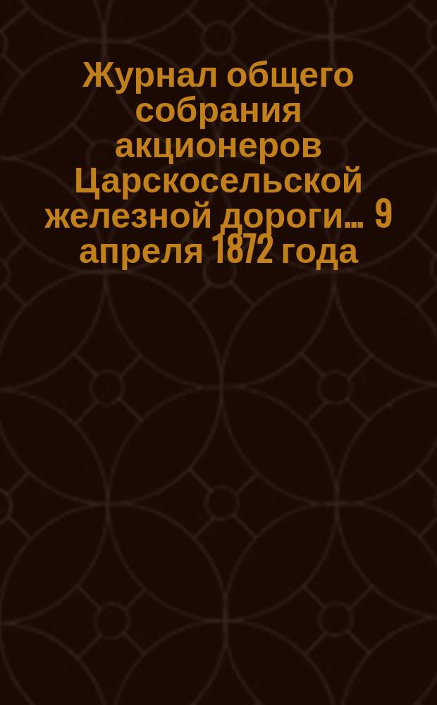 Журнал общего собрания [акционеров] Царскосельской железной дороги... ... 9 апреля 1872 года