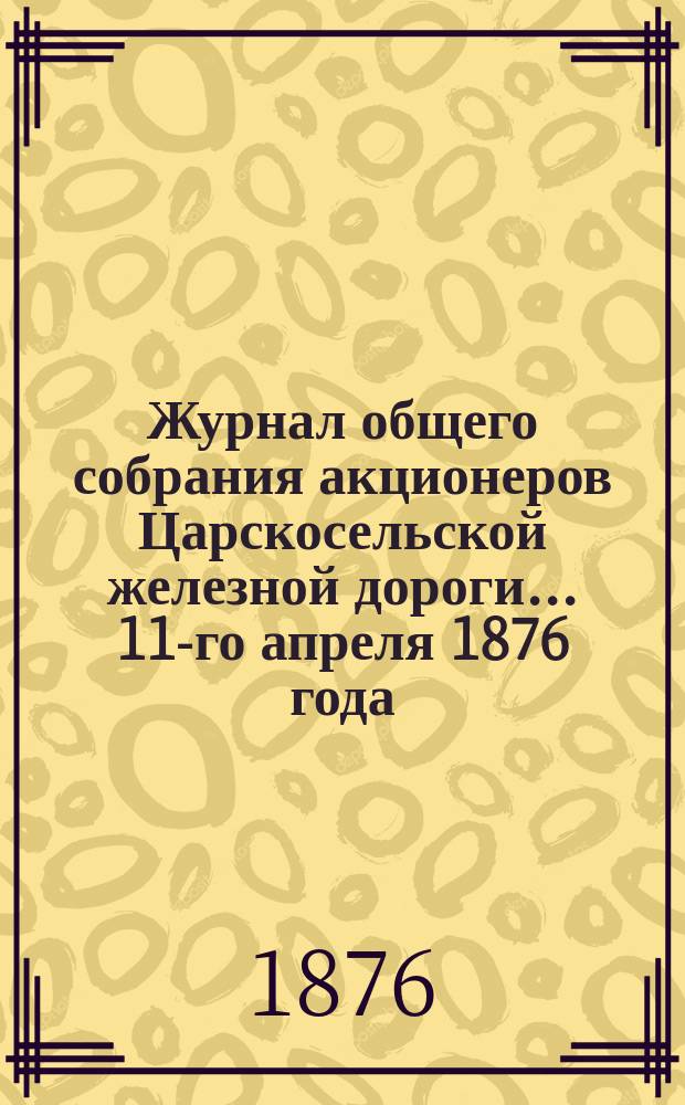 Журнал общего собрания [акционеров] Царскосельской железной дороги... ... 11-го апреля 1876 года